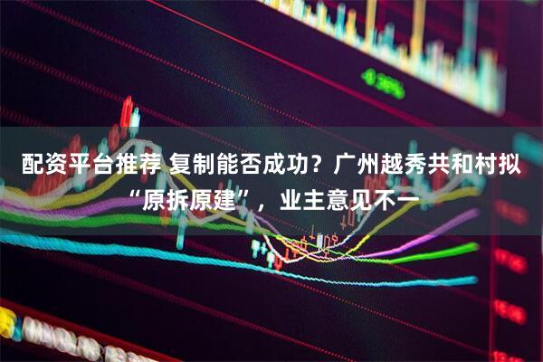 配资平台推荐 复制能否成功？广州越秀共和村拟“原拆原建”，业主意见不一