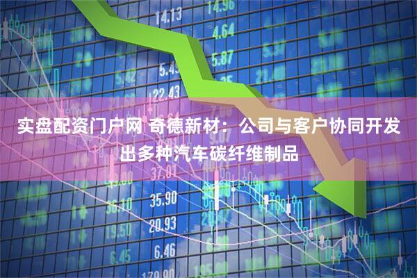 实盘配资门户网 奇德新材：公司与客户协同开发出多种汽车碳纤维制品