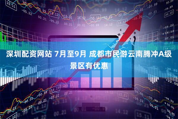 深圳配资网站 7月至9月 成都市民游云南腾冲A级景区有优惠