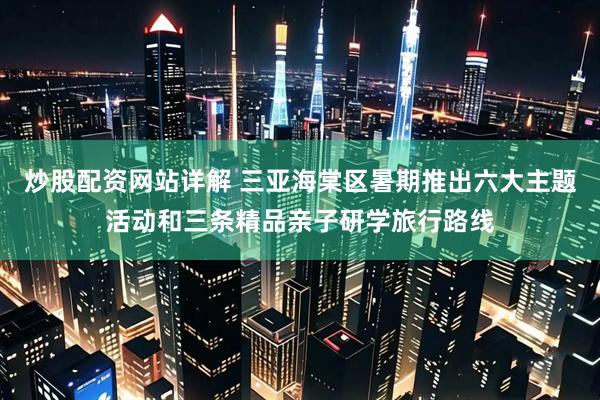 炒股配资网站详解 三亚海棠区暑期推出六大主题活动和三条精品亲子研学旅行路线