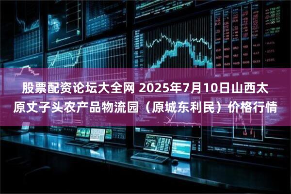 股票配资论坛大全网 2025年7月10日山西太原丈子头农产品物流园（原城东利民）价格行情
