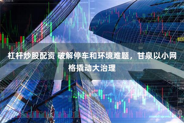 杠杆炒股配资 破解停车和环境难题，甘泉以小网格撬动大治理