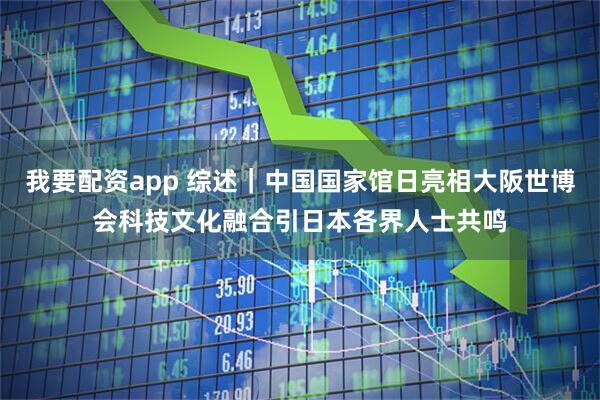 我要配资app 综述｜中国国家馆日亮相大阪世博会　科技文化融合引日本各界人士共鸣