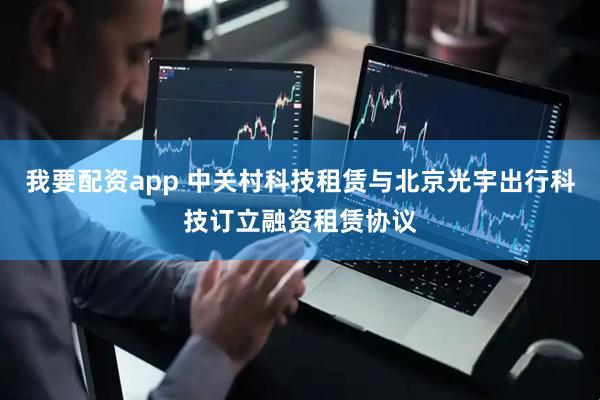 我要配资app 中关村科技租赁与北京光宇出行科技订立融资租赁协议