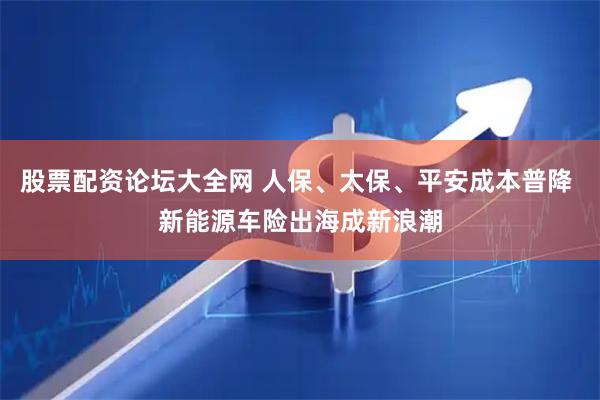股票配资论坛大全网 人保、太保、平安成本普降 新能源车险出海成新浪潮