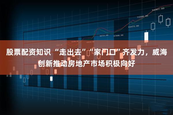 股票配资知识 “走出去”“家门口”齐发力，威海创新推动房地产市场积极向好