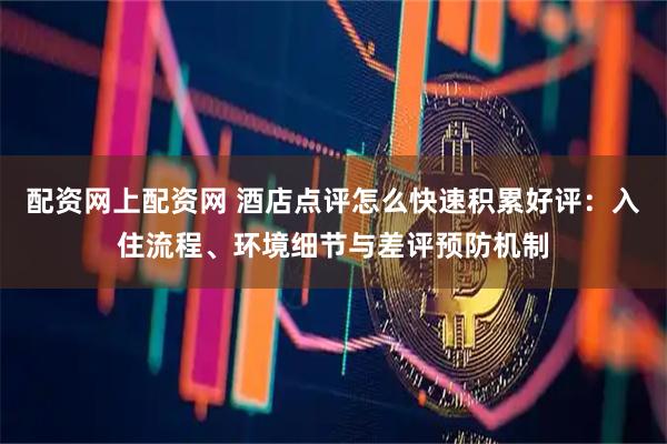 配资网上配资网 酒店点评怎么快速积累好评：入住流程、环境细节与差评预防机制