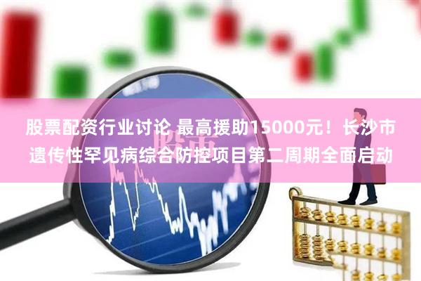 股票配资行业讨论 最高援助15000元！长沙市遗传性罕见病综合防控项目第二周期全面启动