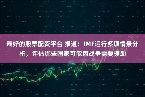 最好的股票配资平台 报道：IMF运行多项情景分析，评估哪些国家可能因战争需要援助