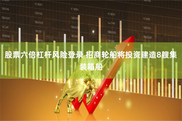 股票六倍杠杆风险登录 招商轮船将投资建造8艘集装箱船