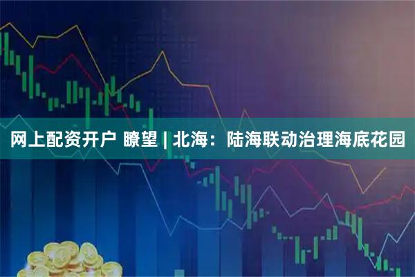 网上配资开户 瞭望 | 北海：陆海联动治理海底花园
