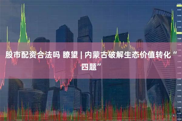股市配资合法吗 瞭望 | 内蒙古破解生态价值转化“四题”