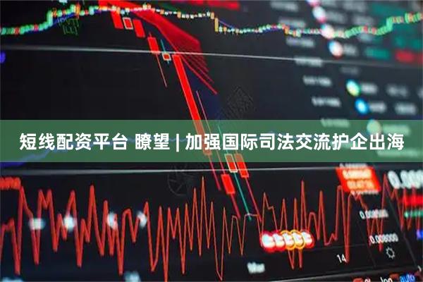 短线配资平台 瞭望 | 加强国际司法交流护企出海