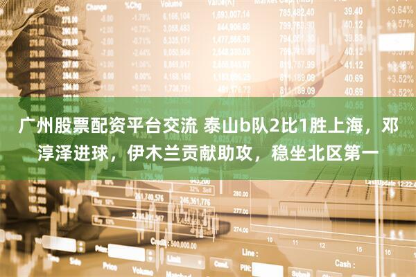 广州股票配资平台交流 泰山b队2比1胜上海，邓淳泽进球，伊木兰贡献助攻，稳坐北区第一