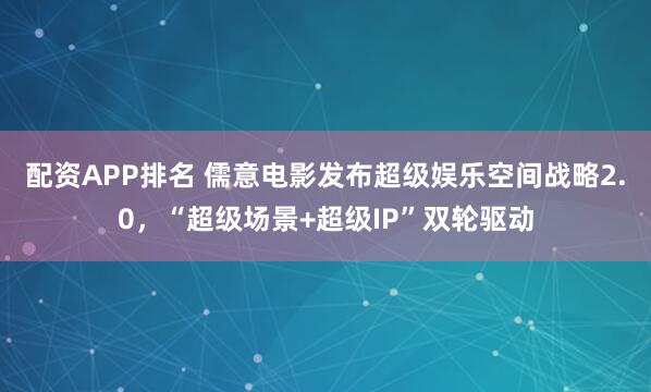 配资APP排名 儒意电影发布超级娱乐空间战略2.0，“超级场景+超级IP”双轮驱动