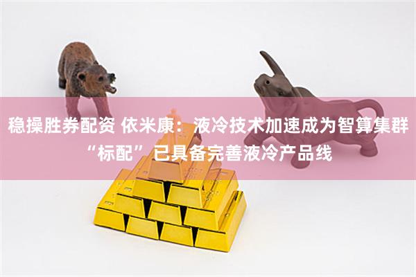 稳操胜券配资 依米康：液冷技术加速成为智算集群“标配” 已具备完善液冷产品线