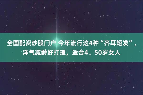 全国配资炒股门户 今年流行这4种“齐耳短发”，洋气减龄好打理，适合4、50岁女人