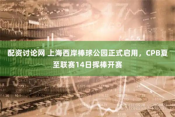 配资讨论网 上海西岸棒球公园正式启用，CPB夏至联赛14日挥棒开赛