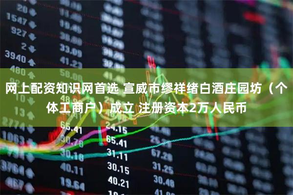 网上配资知识网首选 宣威市缪祥绪白酒庄园坊（个体工商户）成立 注册资本2万人民币