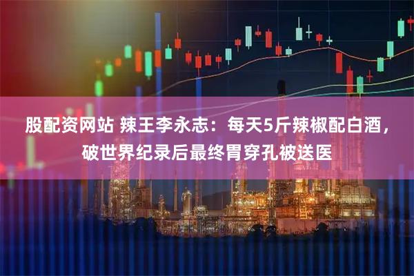 股配资网站 辣王李永志：每天5斤辣椒配白酒，破世界纪录后最终胃穿孔被送医
