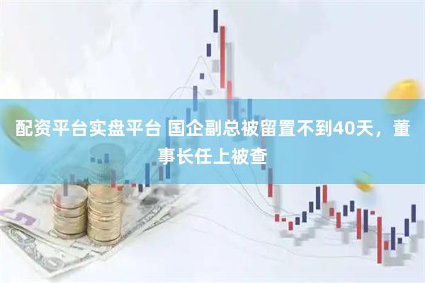 配资平台实盘平台 国企副总被留置不到40天，董事长任上被查